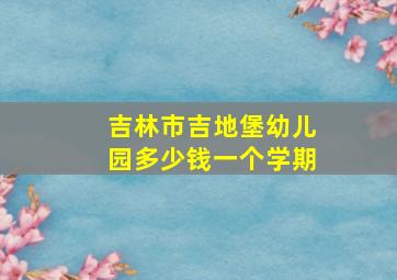 吉林市吉地堡幼儿园多少钱一个学期