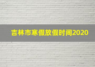 吉林市寒假放假时间2020