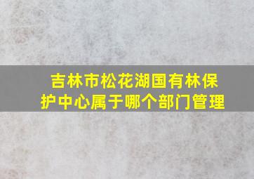 吉林市松花湖国有林保护中心属于哪个部门管理