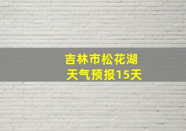 吉林市松花湖天气预报15天