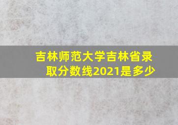 吉林师范大学吉林省录取分数线2021是多少