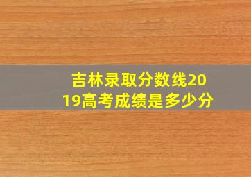 吉林录取分数线2019高考成绩是多少分