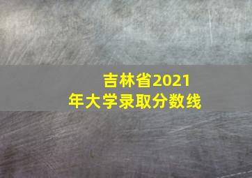 吉林省2021年大学录取分数线