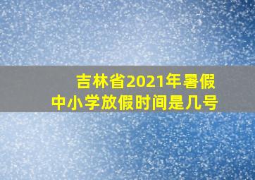 吉林省2021年暑假中小学放假时间是几号