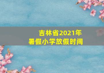 吉林省2021年暑假小学放假时间