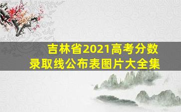 吉林省2021高考分数录取线公布表图片大全集