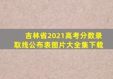 吉林省2021高考分数录取线公布表图片大全集下载