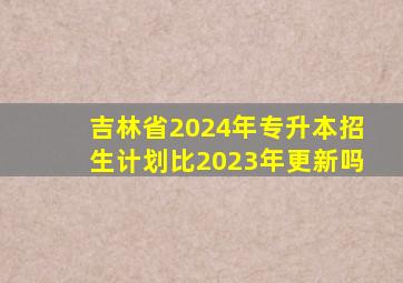 吉林省2024年专升本招生计划比2023年更新吗