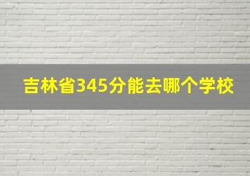 吉林省345分能去哪个学校