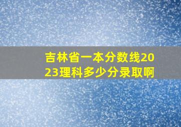 吉林省一本分数线2023理科多少分录取啊