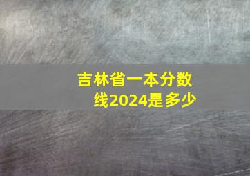 吉林省一本分数线2024是多少