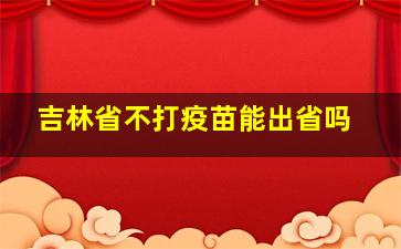 吉林省不打疫苗能出省吗