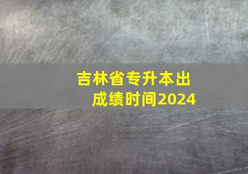 吉林省专升本出成绩时间2024