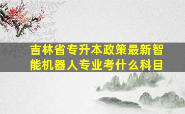 吉林省专升本政策最新智能机器人专业考什么科目