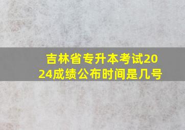 吉林省专升本考试2024成绩公布时间是几号