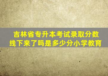 吉林省专升本考试录取分数线下来了吗是多少分小学教育