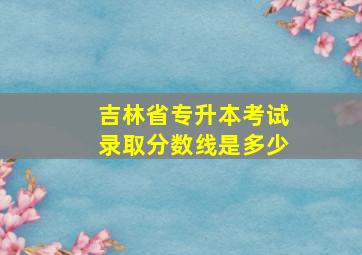 吉林省专升本考试录取分数线是多少