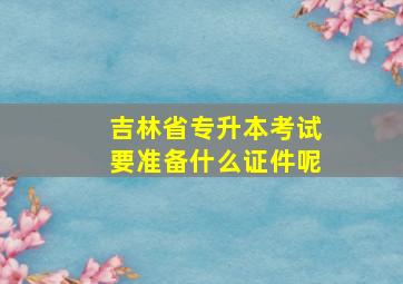 吉林省专升本考试要准备什么证件呢