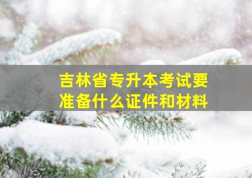 吉林省专升本考试要准备什么证件和材料