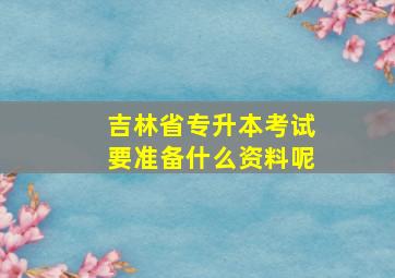 吉林省专升本考试要准备什么资料呢