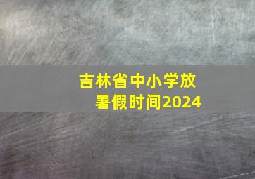 吉林省中小学放暑假时间2024