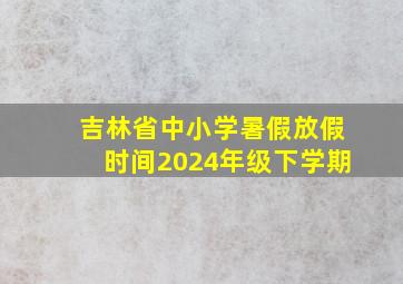 吉林省中小学暑假放假时间2024年级下学期