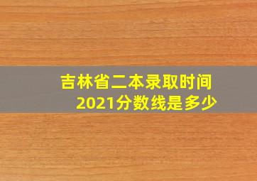 吉林省二本录取时间2021分数线是多少