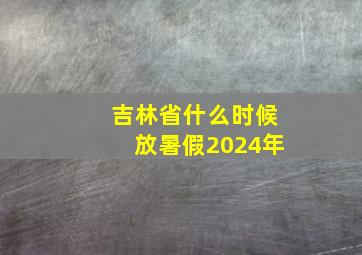 吉林省什么时候放暑假2024年