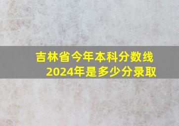 吉林省今年本科分数线2024年是多少分录取