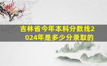 吉林省今年本科分数线2024年是多少分录取的