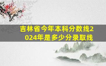 吉林省今年本科分数线2024年是多少分录取线