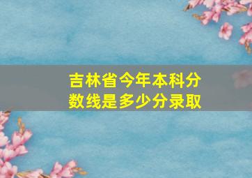 吉林省今年本科分数线是多少分录取