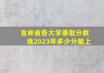 吉林省各大学录取分数线2023年多少分能上