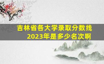 吉林省各大学录取分数线2023年是多少名次啊