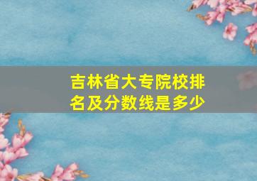 吉林省大专院校排名及分数线是多少