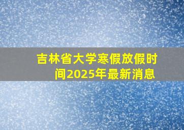 吉林省大学寒假放假时间2025年最新消息