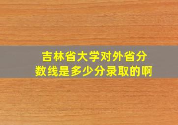 吉林省大学对外省分数线是多少分录取的啊