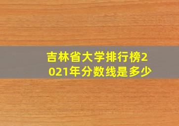 吉林省大学排行榜2021年分数线是多少