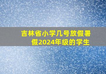 吉林省小学几号放假暑假2024年级的学生