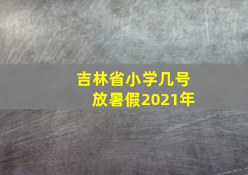 吉林省小学几号放暑假2021年