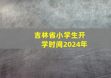 吉林省小学生开学时间2024年