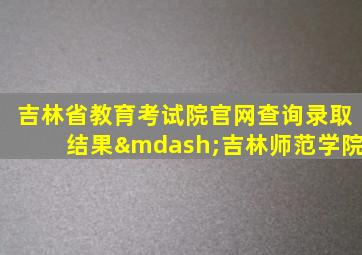 吉林省教育考试院官网查询录取结果—吉林师范学院