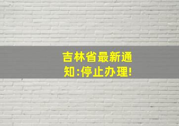 吉林省最新通知:停止办理!