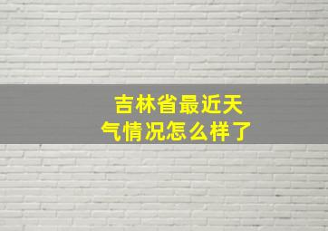 吉林省最近天气情况怎么样了