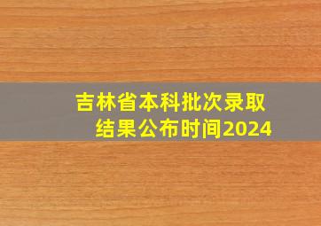 吉林省本科批次录取结果公布时间2024