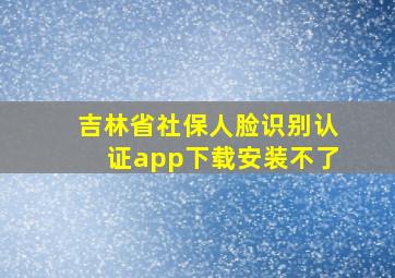 吉林省社保人脸识别认证app下载安装不了