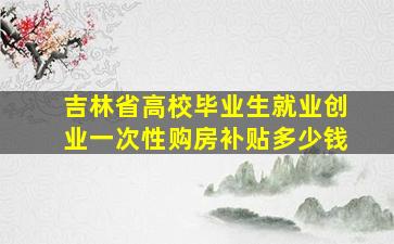 吉林省高校毕业生就业创业一次性购房补贴多少钱