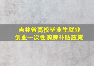 吉林省高校毕业生就业创业一次性购房补贴政策