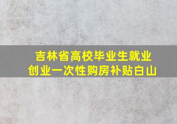 吉林省高校毕业生就业创业一次性购房补贴白山