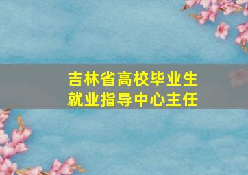 吉林省高校毕业生就业指导中心主任